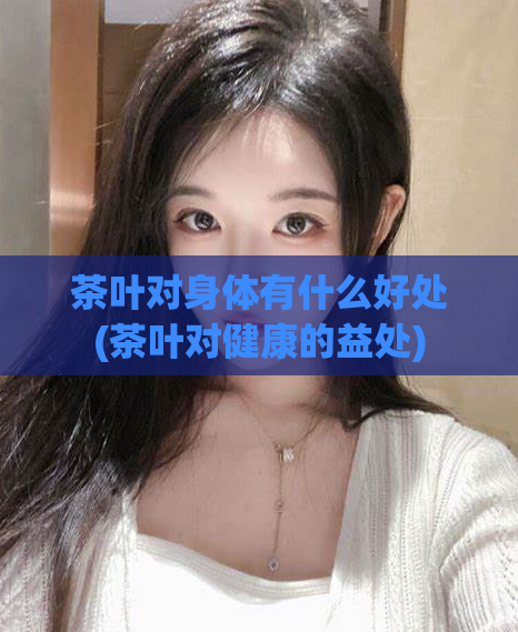 茶叶对身体有什么好处(茶叶对健康的益处)