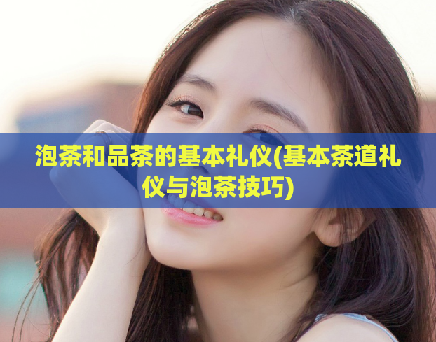 泡茶和品茶的基本礼仪(基本茶道礼仪与泡茶技巧)
