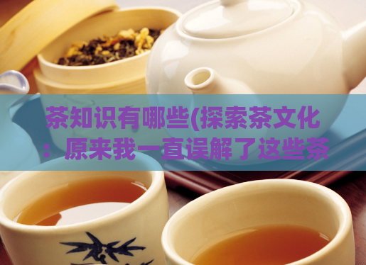 茶知识有哪些(探索茶文化：原来我一直误解了这些茶知识)