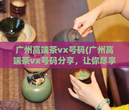 广州高端茶vx号码(广州高端茶vx号码分享，让你尽享茶文化)