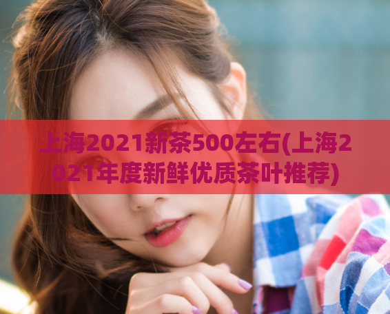 上海2021新茶500左右(上海2021年度新鲜优质茶叶推荐)