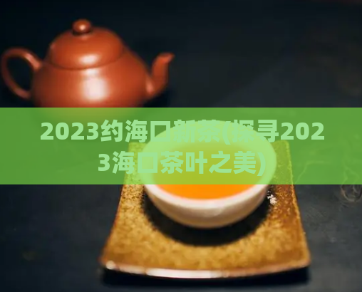 2023约海口新茶(探寻2023海口茶叶之美)