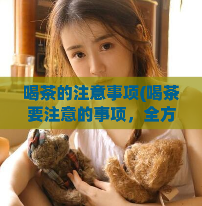 喝茶的注意事项(喝茶要注意的事项，全方位解读！)