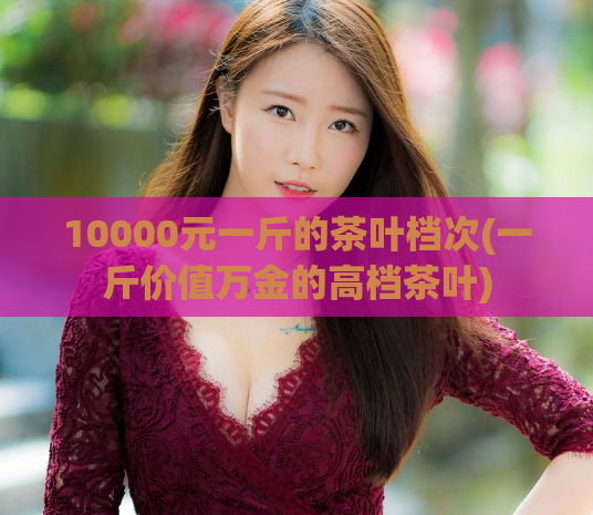 10000元一斤的茶叶档次(一斤价值万金的高档茶叶)