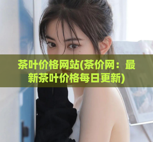 茶叶价格网站(茶价网:最新茶叶价格每日更新)