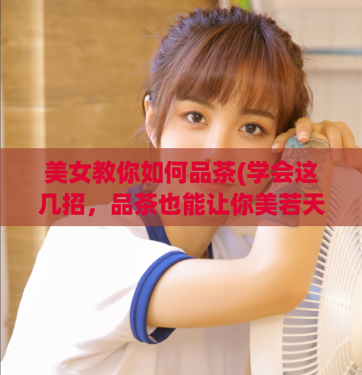 美女教你如何品茶(学会这几招，品茶也能让你美若天仙！)