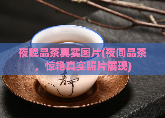 夜晚品茶真实图片(夜间品茶，惊艳真实照片展现)