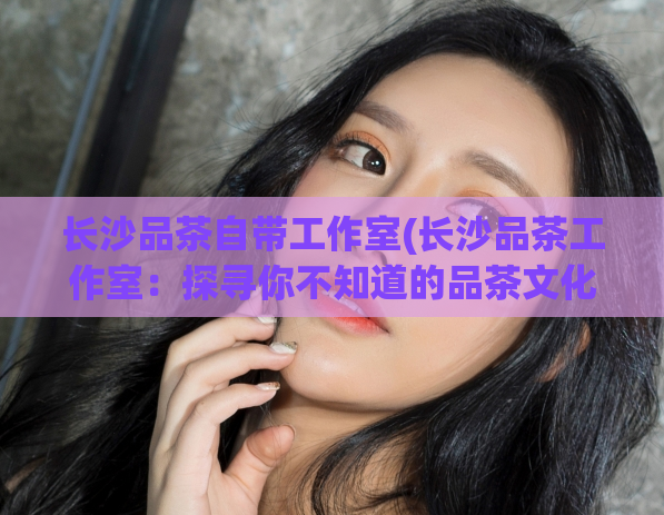 长沙品茶自带工作室(长沙品茶工作室：探寻你不知道的品茶文化)