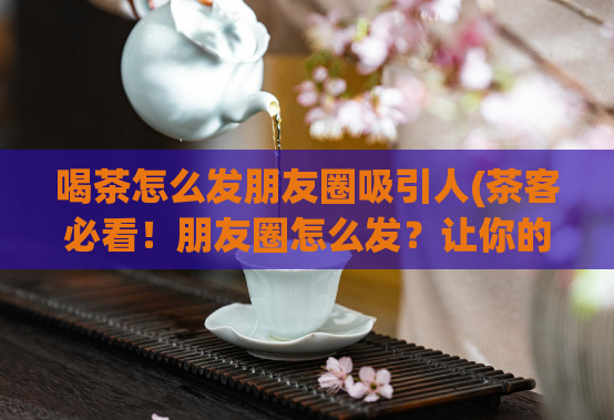 喝茶怎么发朋友圈吸引人(茶客必看！朋友圈怎么发？让你的喝茶之旅更加吸睛！)