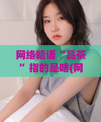 网络暗语“品茶”指的是啥(网络暗语“品茶”其实是指什么？)