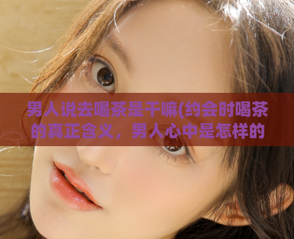 男人说去喝茶是干嘛(约会时喝茶的真正含义，男人心中是怎样的？)