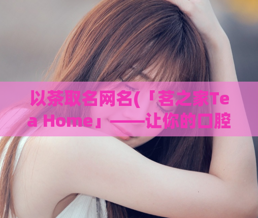 以茶取名网名(「茗之家Tea Home」——让你的口腔感受茶的芬芳与独特韵味)