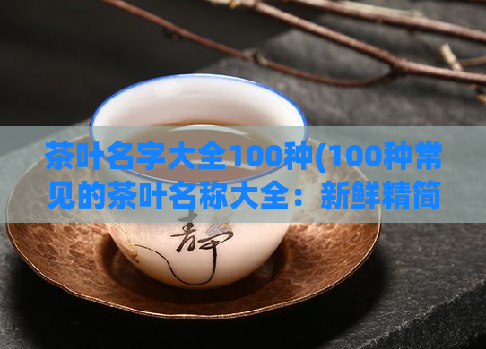 茶叶名字大全100种(100种常见的茶叶名称大全：新鲜精简的中文茶单)