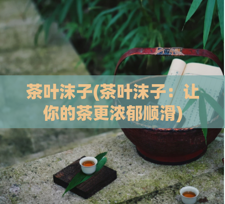 茶叶沫子(茶叶沫子：让你的茶更浓郁顺滑)