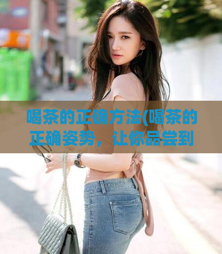 喝茶的正确方法(喝茶的正确姿势，让你品尝到最好的茶叶！)