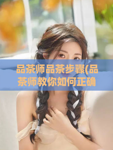 品茶师品茶步骤(品茶师教你如何正确品尝茶叶)