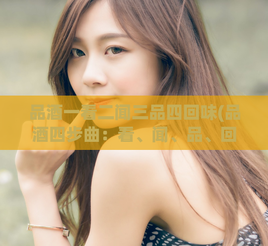 品酒一看二闻三品四回味(品酒四步曲：看、闻、品、回味)