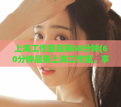 上海工作室品茶60分钟(60分钟品茶上海工作室，享受一场完美的味觉之旅)