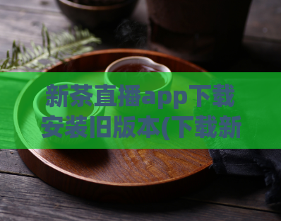 新茶直播app下载安装旧版本(下载新茶直播旧版，让你享受更快的直播体验)