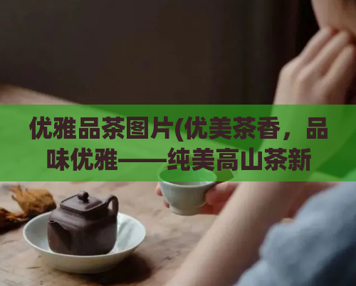 优雅品茶图片(优美茶香，品味优雅——纯美高山茶新鲜上市！)