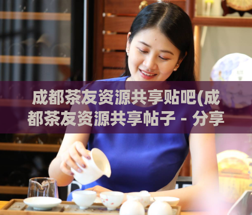 成都茶友资源共享贴吧(成都茶友资源共享帖子 - 分享喝茶经验与心得)