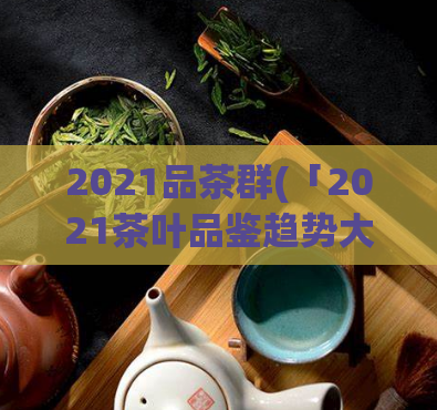 2021品茶群(「2021茶叶品鉴趋势大盘点」)