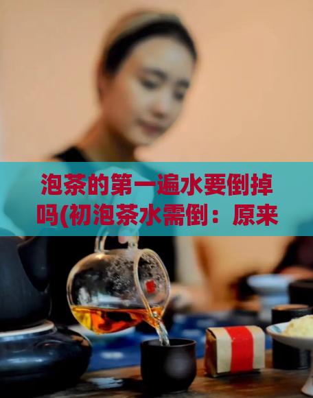 泡茶的第一遍水要倒掉吗(初泡茶水需倒：原来泡茶的第一遍水该倒掉？)