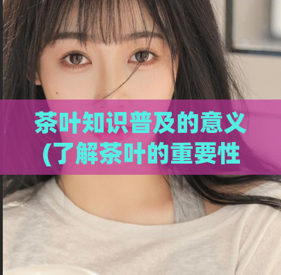 茶叶知识普及的意义(了解茶叶的重要性：茶叶知识普及)