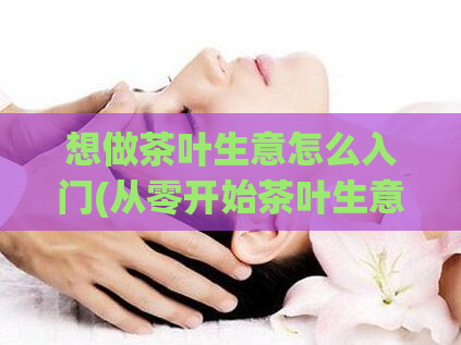 想做茶叶生意怎么入门(从零开始茶叶生意入门指南)