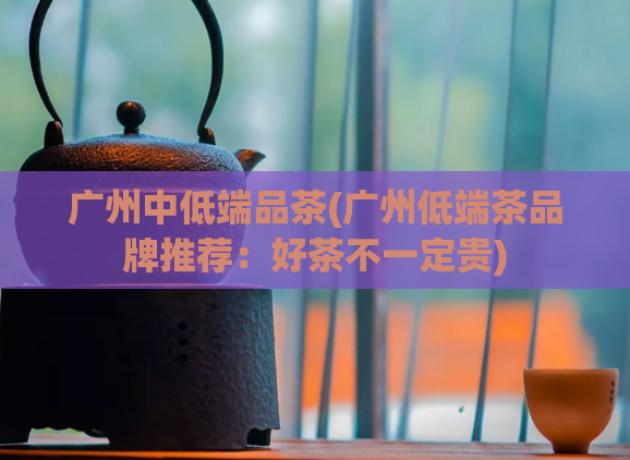 广州中低端品茶(广州低端茶品牌推荐：好茶不一定贵)