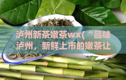 泸州新茶嫩茶wx(“品味泸州，新鲜上市的嫩茶让您畅快尝鲜”)