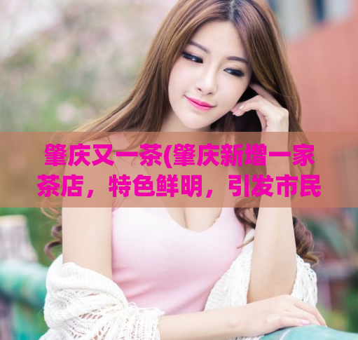 肇庆又一茶(肇庆新增一家茶店，特色鲜明，引发市民热议)