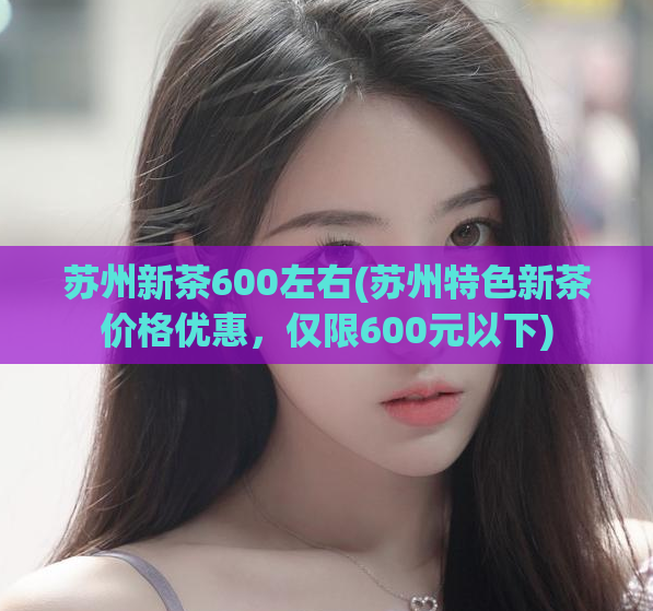 苏州新茶600左右(苏州特色新茶价格优惠,仅限600元以下)