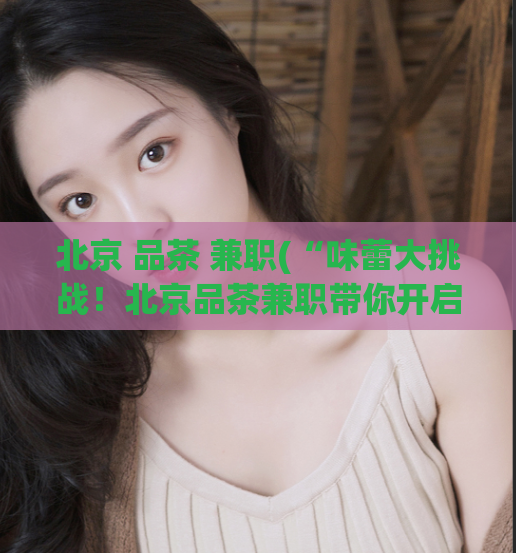 北京 品茶 兼职(“味蕾大挑战！北京品茶兼职带你开启品味之旅”)