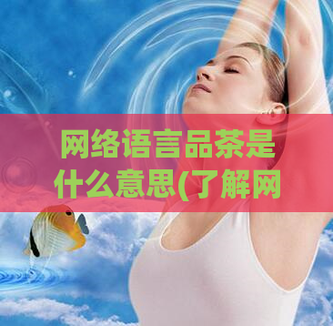 网络语言品茶是什么意思(了解网络语言：品茶解析)