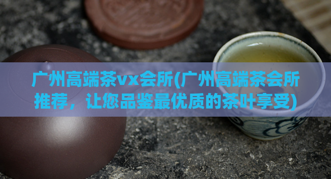 广州高端茶vx会所(广州高端茶会所推荐,让您品鉴最优质的茶叶享受)