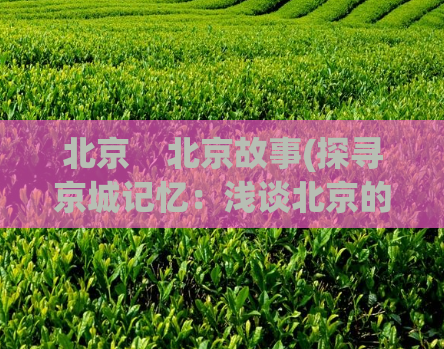 北京    北京故事(探寻京城记忆：浅谈北京的历史文化)