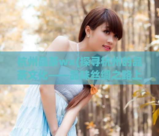 杭州品茶wx(探寻杭州的品茶文化——品味丝绸之路上的茶香之旅)