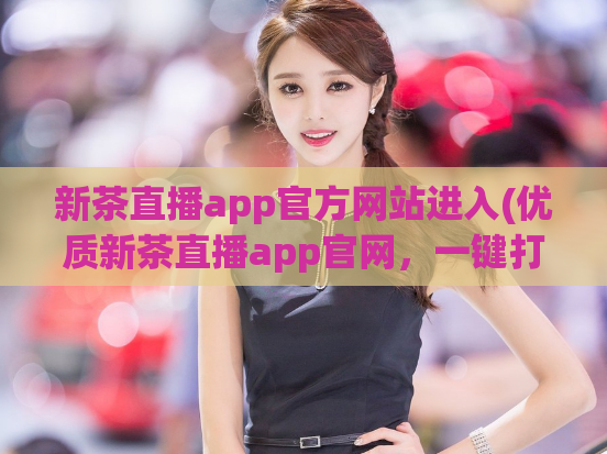 新茶直播app官方网站进入(优质新茶直播app官网，一键打开全新茶文化享受)
