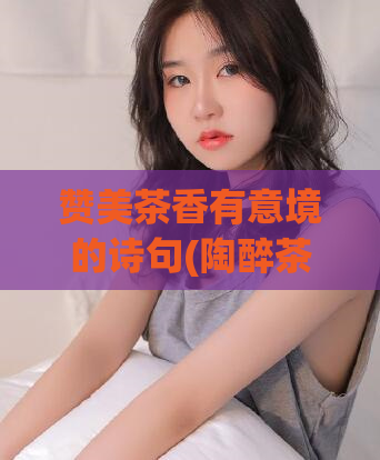赞美茶香有意境的诗句(陶醉茶香，品味意境)