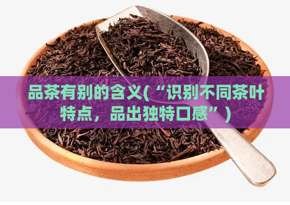 品茶有别的含义(“识别不同茶叶特点,品出独特口感”)