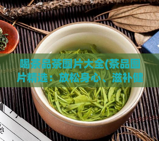 喝茶品茶图片大全(茶品图片精选：放松身心、滋补健康的视觉享受)