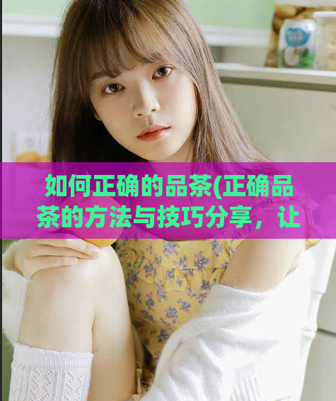 如何正确的品茶(正确品茶的方法与技巧分享，让你品出茶叶的不凡韵味)