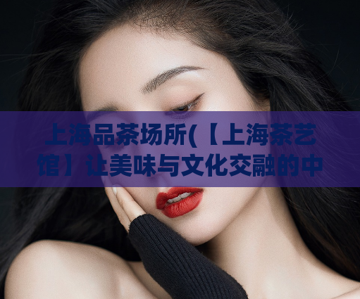 上海品茶场所(【上海茶艺馆】让美味与文化交融的中式品茶场所)