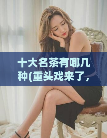 十大名茶有哪几种(重头戏来了，这十种名茶你喝过几种？)