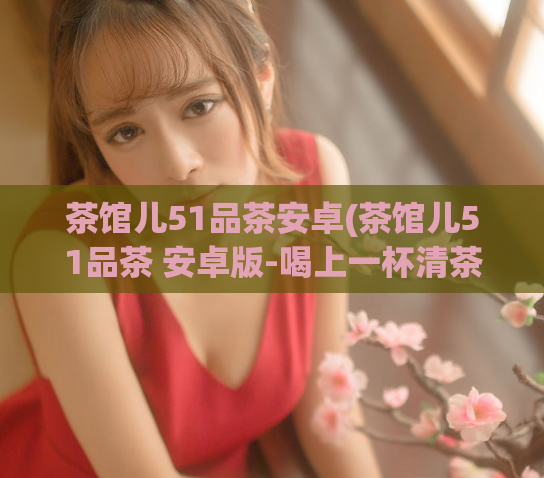 茶馆儿51品茶安卓(茶馆儿51品茶 安卓版-喝上一杯清茶)