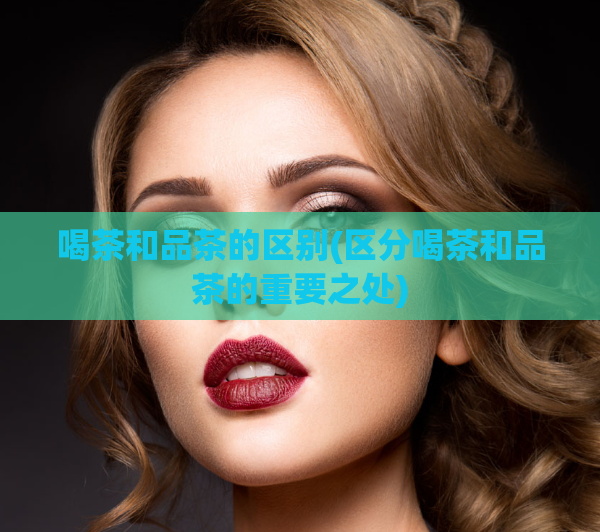 喝茶和品茶的区别(区分喝茶和品茶的重要之处)