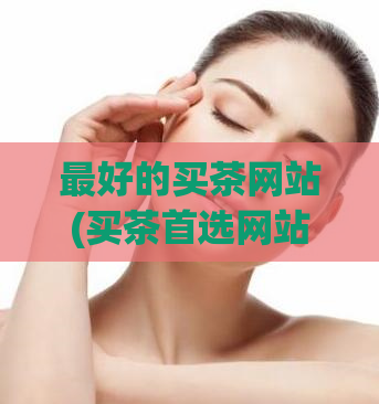 最好的买茶网站(买茶首选网站，优质茶品全覆盖，购物体验超赞！)