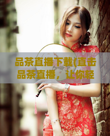 品茶直播下载(直击品茶直播，让你轻松下载)