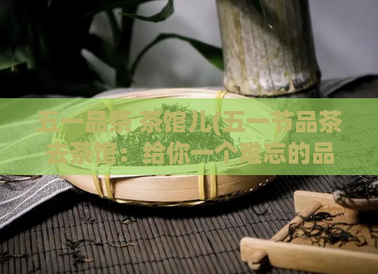 五一品茶 茶馆儿(五一节品茶去茶馆：给你一个难忘的品茶体验)